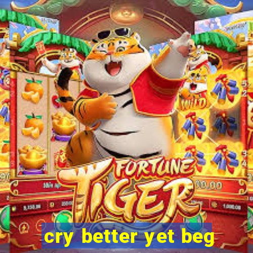 cry better yet beg